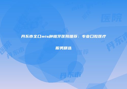 丹东市全口mis种植牙医院推荐：专业口腔医疗服务精选