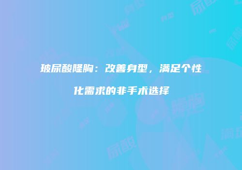 玻尿酸隆胸：改善身型，满足个性化需求的非手术选择