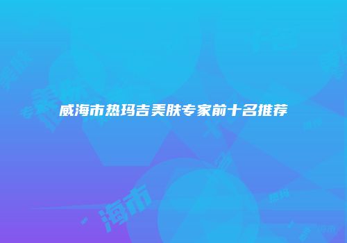 威海市热玛吉美肤专家前十名推荐