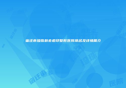 宿迁市珍珠粉去痘印整形医院排名及详情简介