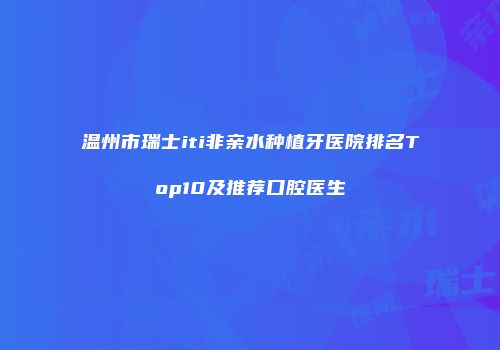 温州市瑞士iti非亲水种植牙医院排名Top10及推荐口腔医生