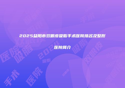 2025益阳市双眼皮吸脂手术医院排名及整形医院简介