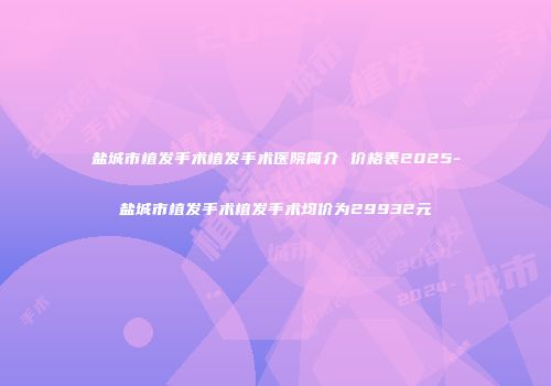 盐城市植发手术植发手术医院简介 价格表2025-盐城市植发手术植发手术均价为29932元