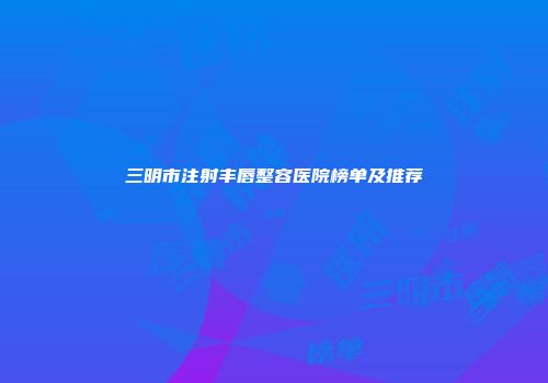 三明市注射丰唇整容医院榜单及推荐