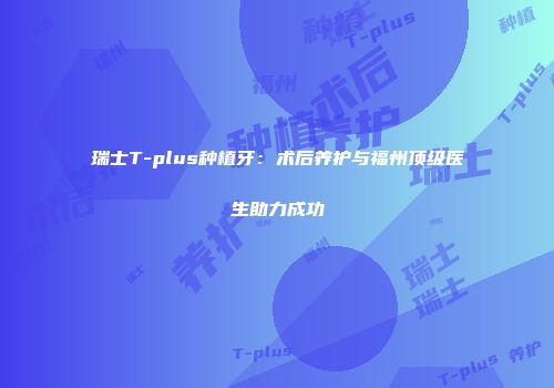 瑞士T-plus种植牙：术后养护与福州顶级医生助力成功