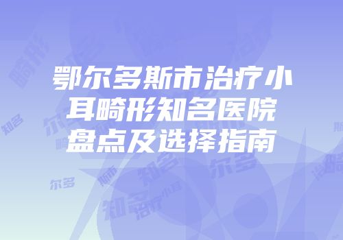 鄂尔多斯市治疗小耳畸形知名医院盘点及选择指南
