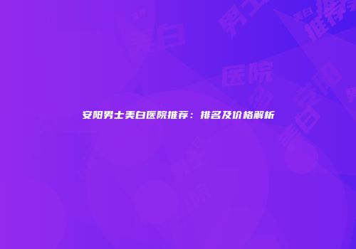 安阳男士美白医院推荐：排名及价格解析