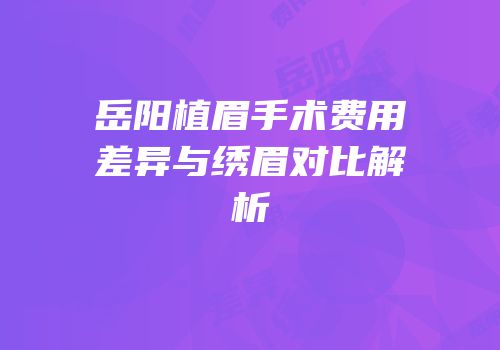 岳阳植眉手术费用差异与绣眉对比解析