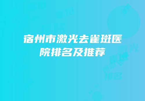 宿州市激光去雀斑医院排名及推荐