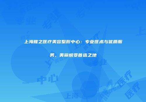 上海雅之医疗美容整形中心：专业医术与优质服务，美丽蜕变首选之地