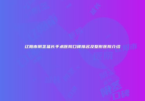 辽阳市阴茎延长手术医院口碑排名及整形医院介绍