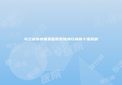 乌兰察布市隆鼻整形医院排行榜前十强揭晓