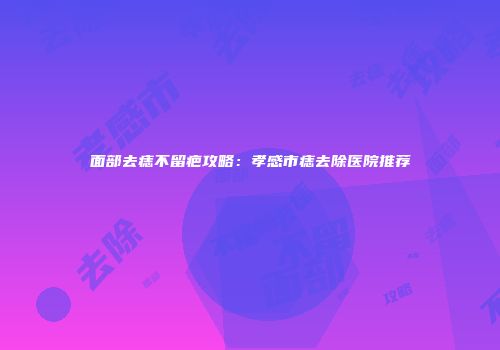 面部去痣不留疤攻略：孝感市痣去除医院推荐