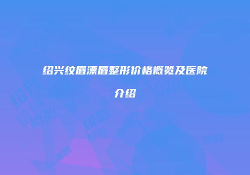 绍兴纹唇漂唇整形价格概览及医院介绍