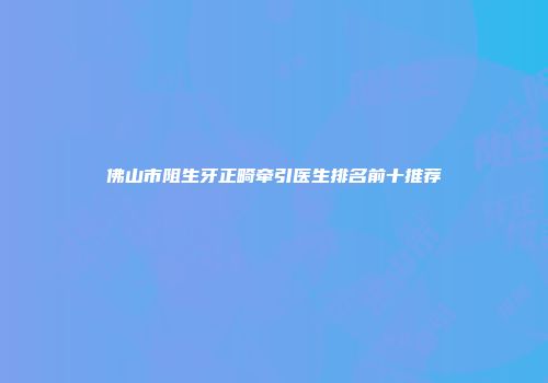 佛山市阻生牙正畸牵引医生排名前十推荐