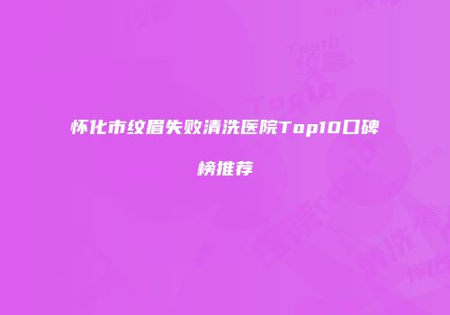 怀化市纹眉失败清洗医院Top10口碑榜推荐
