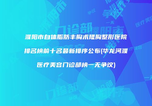 濮阳市自体脂肪丰胸术隆胸整形医院排名榜前十名最新排序公布(华龙河濮医疗美容门诊部榜一无争议)