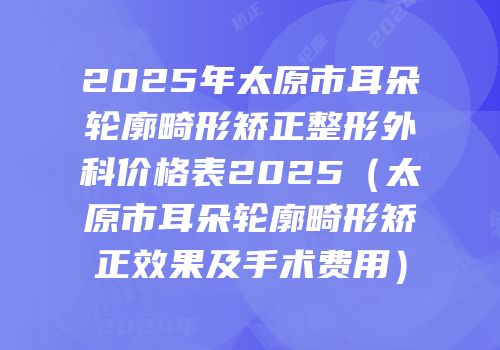 2025年太原市耳朵轮廓畸形矫正整形外科价格表2025（太原市耳朵轮廓畸形矫正效果及手术费用）