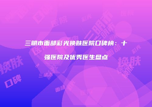 三明市面部彩光换肤医院口碑榜：十强医院及优秀医生盘点