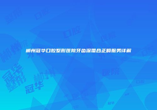 郴州冠华口腔整形医院牙齿深覆合正畸服务详解