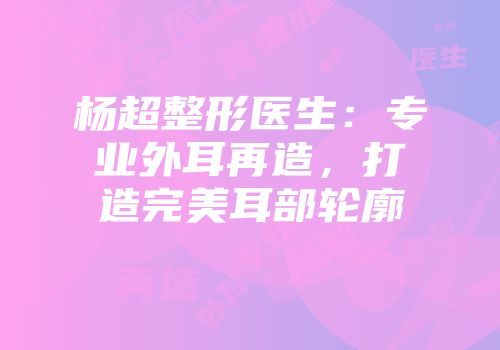杨超整形医生：专业外耳再造，打造完美耳部轮廓
