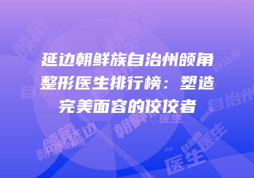 延边朝鲜族自治州颌角整形医生排行榜：塑造完美面容的佼佼者