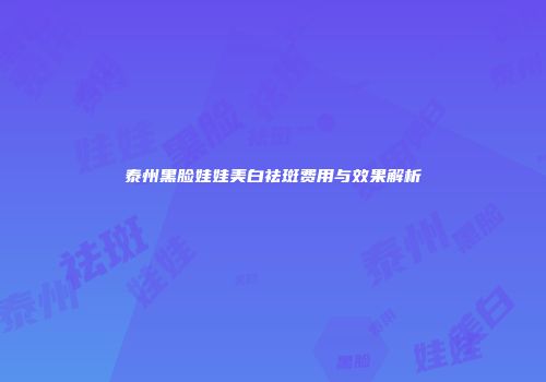 泰州黑脸娃娃美白祛斑费用与效果解析