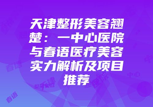 天津整形美容翘楚：一中心医院与春语医疗美容实力解析及项目推荐