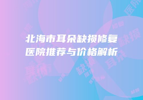 北海市耳朵缺损修复医院推荐与价格解析