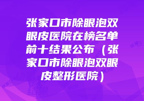 张家口市除眼泡双眼皮医院在榜名单前十结果公布（张家口市除眼泡双眼皮整形医院）