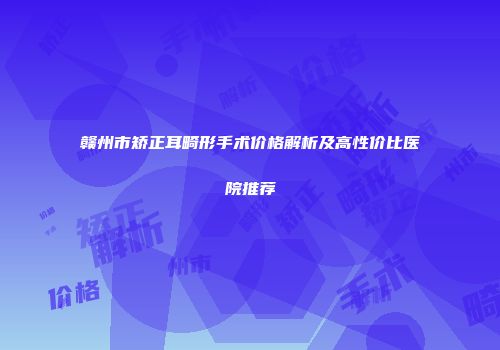 赣州市矫正耳畸形手术价格解析及高性价比医院推荐