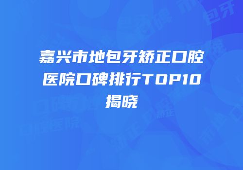 嘉兴市地包牙矫正口腔医院口碑排行TOP10揭晓