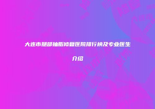 大连市腿部抽脂修复医院排行榜及专业医生介绍