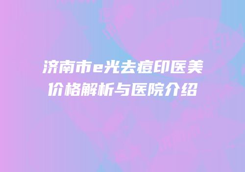 济南市e光去痘印医美价格解析与医院介绍