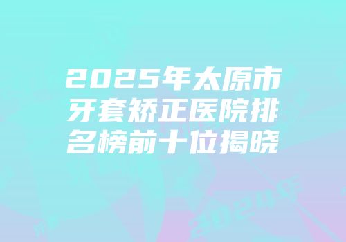 2025年太原市牙套矫正医院排名榜前十位揭晓