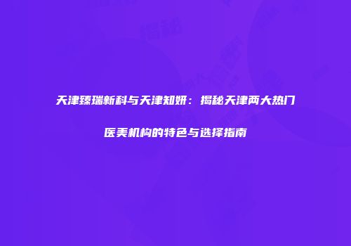 天津臻瑞新科与天津知妍：揭秘天津两大热门医美机构的特色与选择指南