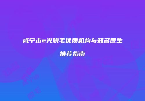 咸宁市e光脱毛优质机构与知名医生推荐指南