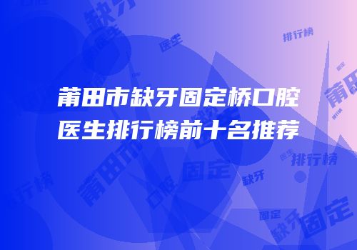莆田市缺牙固定桥口腔医生排行榜前十名推荐