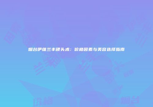 烟台伊维兰丰额头术：价格因素与美容选择指南