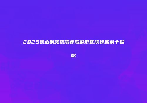 2025乐山射频溶脂瘦脸整形医院排名前十揭秘