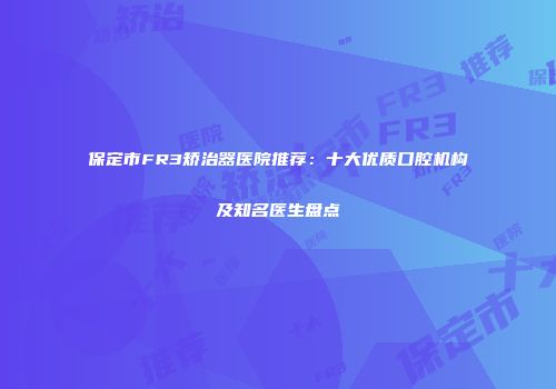保定市FR3矫治器医院推荐：十大优质口腔机构及知名医生盘点