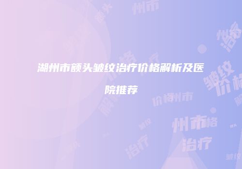 湖州市额头皱纹治疗价格解析及医院推荐