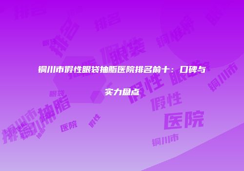 铜川市假性眼袋抽脂医院排名前十：口碑与实力盘点
