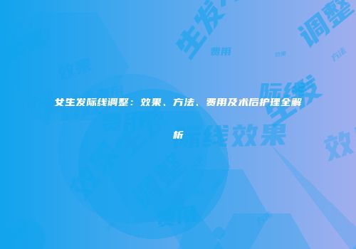 女生发际线调整：效果、方法、费用及术后护理全解析