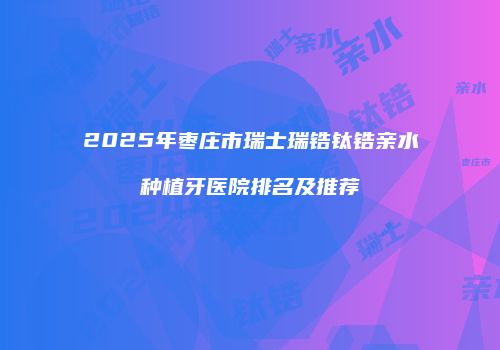 2025年枣庄市瑞士瑞锆钛锆亲水种植牙医院排名及推荐
