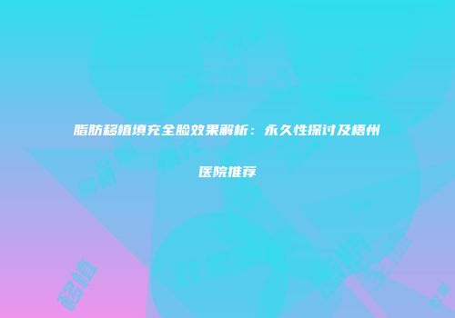 脂肪移植填充全脸效果解析：永久性探讨及梧州医院推荐