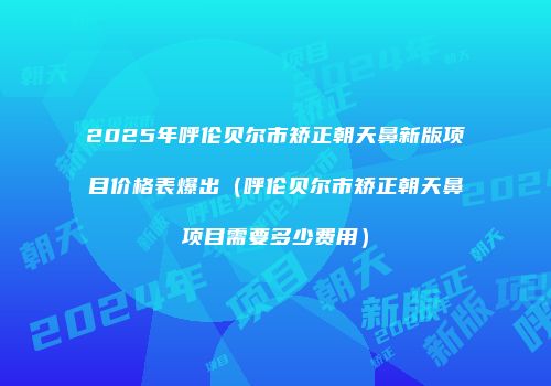 2025年呼伦贝尔市矫正朝天鼻新版项目价格表爆出（呼伦贝尔市矫正朝天鼻项目需要多少费用）