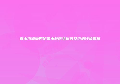 舟山市修复凹陷鼻小柱医生排名及价格行情解析