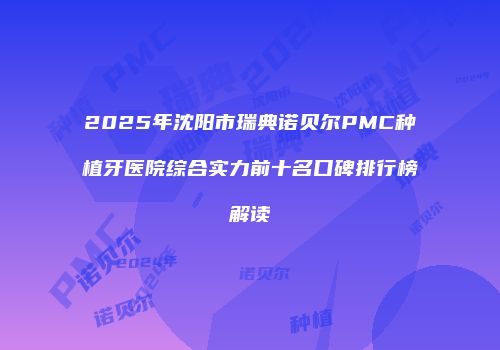 2025年沈阳市瑞典诺贝尔PMC种植牙医院综合实力前十名口碑排行榜解读