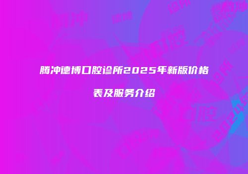 腾冲德博口腔诊所2025年新版价格表及服务介绍
